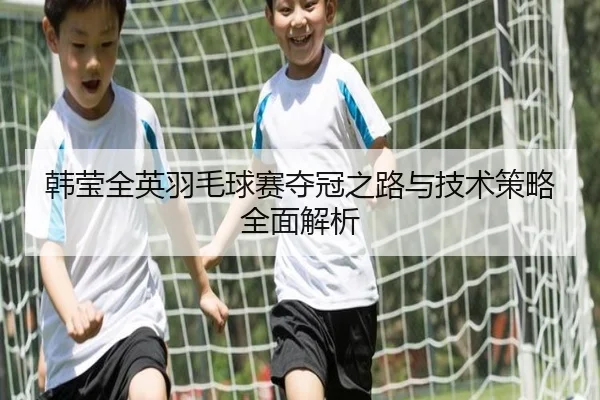 韩莹全英羽毛球赛夺冠之路与技术策略全面解析