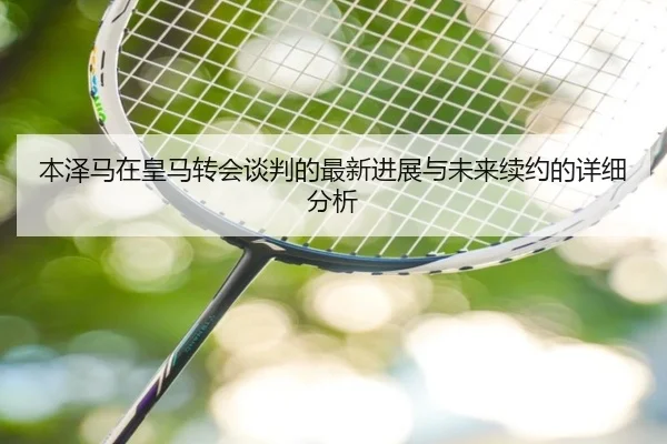 本泽马在皇马转会谈判的最新进展与未来续约的详细分析